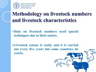 Methodology on livestock numbers
and livestock characteristics
Data on livestock numbers need special
techniques due to their nature.
Livestock census is costly and it is carried
out every five years but some countries do
yearly.
5
 