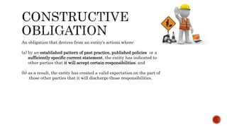 An obligation that derives from an entity’s actions where:
(a) by an established pattern of past practice, published policies or a
sufficiently specific current statement, the entity has indicated to
other parties that it will accept certain responsibilities; and
(b) as a result, the entity has created a valid expectation on the part of
those other parties that it will discharge those responsibilities.
 