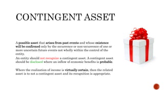 A possible asset that arises from past events and whose existence
will be confirmed only by the occurrence or non-occurrence of one or
more uncertain future events not wholly within the control of the
entity.
An entity should not recognize a contingent asset. A contingent asset
should be disclosed where an inflow of economic benefits is probable.
Where the realization of income is virtually certain, then the related
asset is to not a contingent asset and its recognition is appropriate.
 