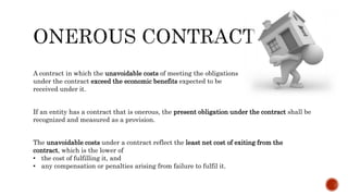 A contract in which the unavoidable costs of meeting the obligations
under the contract exceed the economic benefits expected to be
received under it.
If an entity has a contract that is onerous, the present obligation under the contract shall be
recognized and measured as a provision.
The unavoidable costs under a contract reflect the least net cost of exiting from the
contract, which is the lower of
• the cost of fulfilling it, and
• any compensation or penalties arising from failure to fulfil it.
 