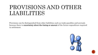Provisions can be distinguished from other liabilities such as trade payables and accruals
because there is uncertainty about the timing or amount of the future expenditure required
in settlement.
 