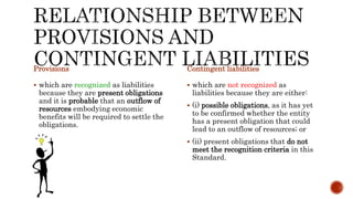 Provisions
 which are recognized as liabilities
because they are present obligations
and it is probable that an outflow of
resources embodying economic
benefits will be required to settle the
obligations.
Contingent liabilities
 which are not recognized as
liabilities because they are either:
 (i) possible obligations, as it has yet
to be confirmed whether the entity
has a present obligation that could
lead to an outflow of resources; or
 (ii) present obligations that do not
meet the recognition criteria in this
Standard.
 