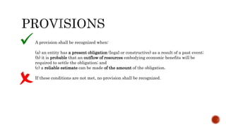 A provision shall be recognized when:
(a) an entity has a present obligation (legal or constructive) as a result of a past event;
(b) it is probable that an outflow of resources embodying economic benefits will be
required to settle the obligation; and
(c) a reliable estimate can be made of the amount of the obligation.
If these conditions are not met, no provision shall be recognized.
 