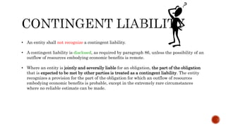 • An entity shall not recognize a contingent liability.
• A contingent liability is disclosed, as required by paragraph 86, unless the possibility of an
outflow of resources embodying economic benefits is remote.
• Where an entity is jointly and severally liable for an obligation, the part of the obligation
that is expected to be met by other parties is treated as a contingent liability. The entity
recognizes a provision for the part of the obligation for which an outflow of resources
embodying economic benefits is probable, except in the extremely rare circumstances
where no reliable estimate can be made.
 