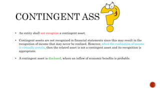 • An entity shall not recognize a contingent asset.
• Contingent assets are not recognized in financial statements since this may result in the
recognition of income that may never be realized. However, when the realization of income
is virtually certain, then the related asset is not a contingent asset and its recognition is
appropriate.
• A contingent asset is disclosed, where an inflow of economic benefits is probable.
 