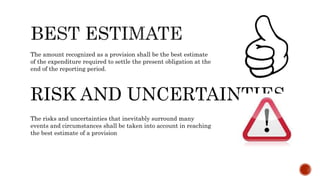 The amount recognized as a provision shall be the best estimate
of the expenditure required to settle the present obligation at the
end of the reporting period.
RISK AND UNCERTAINTIES
The risks and uncertainties that inevitably surround many
events and circumstances shall be taken into account in reaching
the best estimate of a provision
 