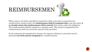 Where some or all of the expenditure required to settle a provision is expected to be
reimbursed by another party, the reimbursement shall be recognized when, and only when, it
is virtually certain that reimbursement will be received if the entity settles the obligation.
The reimbursement shall be treated as a separate asset. The amount recognized for the
reimbursement shall not exceed the amount of the provision.
In the statement of comprehensive income, the expense relating to a provision may be
presented net of the amount recognized for a reimbursement.
 