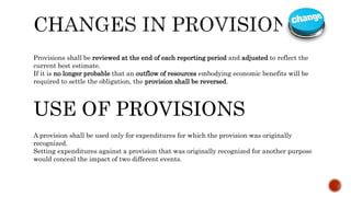 Provisions shall be reviewed at the end of each reporting period and adjusted to reflect the
current best estimate.
If it is no longer probable that an outflow of resources embodying economic benefits will be
required to settle the obligation, the provision shall be reversed.
USE OF PROVISIONS
A provision shall be used only for expenditures for which the provision was originally
recognized.
Setting expenditures against a provision that was originally recognized for another purpose
would conceal the impact of two different events.
 