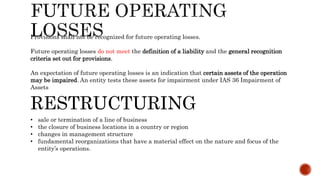 Provisions shall not be recognized for future operating losses.
Future operating losses do not meet the definition of a liability and the general recognition
criteria set out for provisions.
An expectation of future operating losses is an indication that certain assets of the operation
may be impaired. An entity tests these assets for impairment under IAS 36 Impairment of
Assets
RESTRUCTURING
• sale or termination of a line of business
• the closure of business locations in a country or region
• changes in management structure
• fundamental reorganizations that have a material effect on the nature and focus of the
entity’s operations.
 