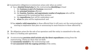 A constructive obligation to restructure arises only when an entity:
a) has a detailed formal plan for the restructuring identifying at least:
i. the business or part of a business concerned;
ii. the principal locations affected;
iii. the location, function, and approximate number of employees who will be
compensated for terminating their services;
iv. the expenditures that will be undertaken; and
v. when the plan will be implemented; and
b) has raised a valid expectation in those affected that it will carry out the restructuring by
starting to implement that plan or announcing its main features to those affected by
it.
 No obligation arises for the sale of an operation until the entity is committed to the sale,
i.e. there is a binding sale agreement.
 A restructuring provision shall include only the direct expenditures arising from the
restructuring, which are those that are both:
(a) necessarily entailed by the restructuring; and
(b) not associated with the ongoing activities of the entity.
 