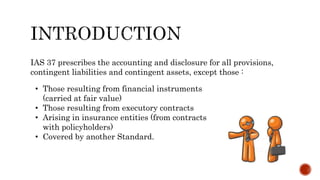 IAS 37 prescribes the accounting and disclosure for all provisions,
contingent liabilities and contingent assets, except those :
• Those resulting from financial instruments
(carried at fair value)
• Those resulting from executory contracts
• Arising in insurance entities (from contracts
with policyholders)
• Covered by another Standard.
 