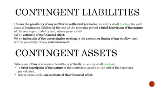 Unless the possibility of any outflow in settlement is remote, an entity shall disclose for each
class of contingent liability at the end of the reporting period a brief description of the nature
of the contingent liability and, where practicable:
(a) an estimate of its financial effect;
(b) an indication of the uncertainties relating to the amount or timing of any outflow; and
(c) the possibility of any reimbursement.
CONTINGENT ASSETS
Where an inflow of economic benefits is probable, an entity shall disclose:
 a brief description of the nature of the contingent assets at the end of the reporting
period, and,
 where practicable, an estimate of their financial effect.
 