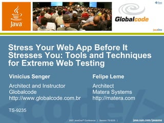 Stress Your Web App Before It
Stresses You: Tools and Techniques
for Extreme Web Testing
Vinicius Senger                             Felipe Leme
Architect and Instructor                    Architect
Globalcode                                  Matera Systems
http://www.globalcode.com.br                http://matera.com

TS-9235

                       2007 JavaOneSM Conference | Session TS-9235 |
 
