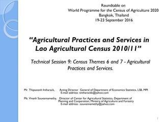Roundtable on
World Programme for the Census of Agriculture 2020
Bangkok, Thailand
19-23 September 2016
Mr. Thipsavanh Intharack, Acting Director General of Department of Economics Statistics, LSB, MPI
E-mail address: tintharackk@yahoo.com
Ms. Vivanh Souvannamethy, Director of Center for Agricultural Statistics, Department of
Planning and Cooperation, Ministry of Agriculture and Forestry
E-mail address : souvannamethy@yahoo.com
“Agricultural Practices and Services in
Lao Agricultural Census 2010/11”
1
Technical Session 9: Census Themes 6 and 7 - Agricultural
Practices and Services.
 