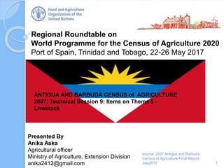 Regional Roundtable on
World Programme for the Census of Agriculture 2020
Port of Spain, Trinidad and Tobago, 22-26 May 2017
1
Presented By
Anika Aska
Agricultural officer
Ministry of Agriculture, Extension Division
anika2412@gmail.com
source: 2007 Antigua and Barbuda
Census of Agriculture Final Report,
July2012
ANTIGUA AND BARBUDA CENSUS of AGRICULTURE
2007: Technical Session 9: Items on Theme 5 -
Livestock
 