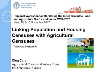 Regional Workshop for Monitoring the SDGs related to Food
and Agriculture Sector and on the WCA 2020
Nadi, Fiji 6-10 November 2017
Oleg Cara
Agricultural Census and Survey Team
FAO Statistics Division
Linking Population and Housing
Censuses with Agricultural
Censuses
Technical Session 9b
 