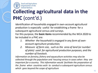 Collecting agricultural data in the
PHC (cont’d.)
10
Identification of households engaged in own-account agricultural
production is especially useful for establishing a frame for a
subsequent agricultural census and surveys.
For this purpose, the basic items recommended by the WCA 2020 to
be included in a PHC are:
1. Whether the household is engaged in any form of own-
account agriculture production;
2. Measure of farm size, such as the area of land (or number
of plots) used for agricultural production purposes, and the
number of livestock.
Information on forestry, fishery and aquaculture activities may also be
collected through the population and housing census in cases when they are
important for a country. This information would facilitate the preparation of
the frame when countries wish to conduct a subsequent agriculture census
which goes beyond the scope of agriculture
 