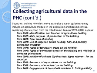Collecting agricultural data in the
PHC (cont’d.)
11
Countries wishing to collect more extensive data on agriculture may
include an agriculture module in the population and housing census,
consisting of a selection from the listed frame items of WCA 2020, such as:
Item 0101: Identification and location of agricultural holding;
Item 0107: Main purpose of production of the holding
Item 0201: Total area of holding
Item 0301: Use of irrigation on the holding: fully and partially
controlled irrigation
Item 0401: Types of temporary crops on the holding
Item 0405: Types of permanent crops on the holding and whether in
compact plantations
Item 0502: Number of animals (by livestock types relevant for the
country)
Item 1201: Presence of aquaculture on the holding
Item 1301: Presence of woodland on the holding
Item 1401: Engagement of household members in fishing activity
 