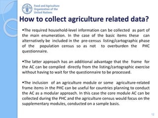 How to collect agriculture related data?
12
The required household-level information can be collected as part of
the main enumeration. In the case of the basic items these can
alternatively be included in the pre-census listing/cartographic phase
of the population census so as not to overburden the PHC
questionnaire.
The latter approach has an additional advantage that the frame for
the AC can be compiled directly from the listing/cartographic exercise
without having to wait for the questionnaire to be processed.
The inclusion of an agriculture module or some agriculture-related
frame items in the PHC can be useful for countries planning to conduct
the AC as a modular approach. In this case the core module AC can be
collected during the PHC and the agriculture census would focus on the
supplementary modules, conducted on a sample basis.
 