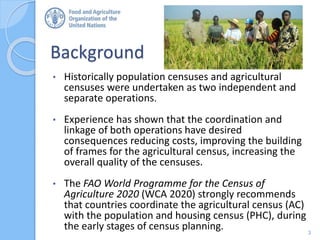 Background
• Historically population censuses and agricultural
censuses were undertaken as two independent and
separate operations.
• Experience has shown that the coordination and
linkage of both operations have desired
consequences reducing costs, improving the building
of frames for the agricultural census, increasing the
overall quality of the censuses.
• The FAO World Programme for the Census of
Agriculture 2020 (WCA 2020) strongly recommends
that countries coordinate the agricultural census (AC)
with the population and housing census (PHC), during
the early stages of census planning. 3
 