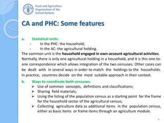 CA and PHC: Some features
4
a. Statistical units:
- In the PHC: the household;
- In the AC: the agricultural holding.
The common unit is the household engaged in own-account agricultural activities.
Normally, there is only one agricultural holding in a household, and it is this one-to-
one correspondence which allows integration of the two censuses. Other cases can
be dealt with in several ways in order to match the holdings to the households.
In practice, countries decide on the most suitable approach in their context.
b. Ways to coordinate both censuses:
 Use of common concepts, definitions and classifications;
 Sharing field materials;
 Using the listing of the population census as a starting point for the frame
for the household sector of the agricultural census;
 Collecting agriculture data as additional items in the population census,
either as basic items or frame items through an agriculture module.
 