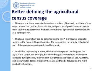 Better defining the agricultural
census coverage
8
• Minimum size limits, on variables such as numbers of livestock, numbers of tree
crops, area of land, value of annual sales, and purpose of production are used in
most countries to determine whether a household’s agricultural activity qualifies
as a holding or not.
• This basic information can be collected during the PHC through a separate
section in the household questionnaire. The information can also be collected as
part of the pre-census cartography and fieldwork.
• In addition to providing a frame, this has advantages for the design of the
agricultural census. For example, based on the agriculture-related information
collected during the PHC the minimum size criteria can be set for the AC. Efforts,
and resources for data collection in the AC could then be focused on the more
productive holdings.
 