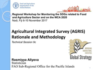 Regional Workshop for Monitoring the SDGs related to Food
and Agriculture Sector and on the WCA 2020
Nadi, Fiji 6-10 November 2017
Rasmiyya Aliyeva
Statistician
FAO Sub-Regional Office for the Pacific Islands
Agricultural Integrated Survey (AGRIS)
Rationale and Methodology
Technical Session 9c
1
 