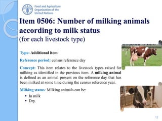Item 0506: Number of milking animals
according to milk status
(for each livestock type)
Type: Additional item
Reference period: census reference day
Concept: This item relates to the livestock types raised for
milking as identified in the previous item. A milking animal
is defined as an animal present on the reference day that has
been milked at some time during the census reference year.
Milking status: Milking animals can be:
 In milk
 Dry.
12
 