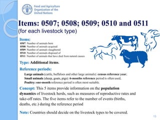Items:
0507: Number of animals born
0508: Number of animals acquired
0509: Number of animals slaughtered
0510: Number of animals disposed of
0511: Number of animals that have died from natural causes
Type: Additional items.
Reference periods:
Large animals (cattle, buffaloes and other large animals): census reference year;
Small animals (sheep, goats, pigs): 6-months reference period is often used;
Poultry: one-month reference period is often most suitable.
Concept: This 5 items provide information on the population
dynamics of livestock herds, such as measures of reproductive rates and
take-off rates. The five items refer to the number of events (births,
deaths, etc.) during the reference period
Note: Countries should decide on the livestock types to be covered.
Items: 0507; 0508; 0509; 0510 and 0511
(for each livestock type)
13
 