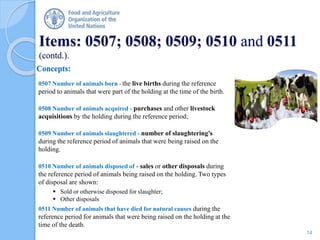 Items: 0507; 0508; 0509; 0510 and 0511
(contd.).
Concepts:
0507 Number of animals born - the live births during the reference
period to animals that were part of the holding at the time of the birth.
0508 Number of animals acquired - purchases and other livestock
acquisitions by the holding during the reference period;
0509 Number of animals slaughtered - number of slaughtering's
during the reference period of animals that were being raised on the
holding.
0510 Number of animals disposed of - sales or other disposals during
the reference period of animals being raised on the holding. Two types
of disposal are shown:
 Sold or otherwise disposed for slaughter;
 Other disposals
0511 Number of animals that have died for natural causes during the
reference period for animals that were being raised on the holding at the
time of the death.
14
 