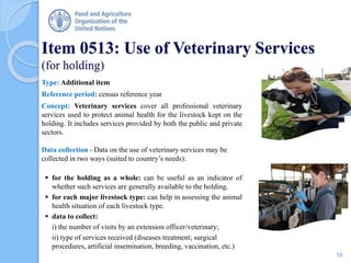 Item 0513: Use of Veterinary Services
(for holding)
Type: Additional item
Reference period: census reference year
Concept: Veterinary services cover all professional veterinary
services used to protect animal health for the livestock kept on the
holding. It includes services provided by both the public and private
sectors.
Data collection - Data on the use of veterinary services may be
collected in two ways (suited to country’s needs):
 for the holding as a whole: can be useful as an indicator of
whether such services are generally available to the holding.
 for each major livestock type: can help in assessing the animal
health situation of each livestock type.
 data to collect:
i) the number of visits by an extension officer/veterinary;
ii) type of services received (diseases treatment; surgical
procedures, artificial insemination, breeding, vaccination, etc.)
16
 