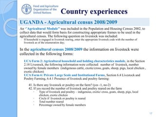 Country experiences
An ‘’Agricultural Module’’ was included in the Population and Housing Census 2002, to
collect data that would form basis for constructing appropriate frames to be used in the
agricultural census. The following question on livestock was included:
- If household is engaged in livestock rearing, enter the appropriate livestock code with the number of
livestock as of the enumeration day;
In the agricultural census 2008/2009 the information on livestock were
collected in the following forms:
UCA Form 2: Agricultural household and holding characteristics module, in the Section
2.18 Livestock, the following information were collected: number of livestock, number
owned by female members (indigenous cattle, exotic/cross, goats, sheep, pigs, local chicken ,
exotic chicken)
UCA Form 6: Private Large Scale and Institutional Farms, Section 6.4 Livestock and
Poultry Farming, 6.4.1 Presence of livestock and poultry farming:
41. Is there any livestock or poultry on the farm? (yes -1, no-2)
42. If yes record the number of livestock and poultry reared on the farm
 Type of livestock and poultry – indigenous, exotic/ cross, goats, sheep, pigs, local
chicken, exotic chicken
 Circle if livestock or poultry is reared
 Total number reared
 Percentage owned by female members
UGANDA - Agricultural census 2008/2009
17
 