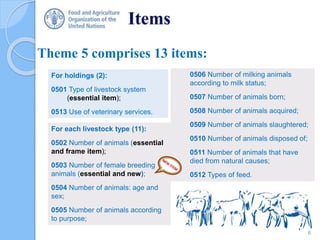 Items
Theme 5 comprises 13 items:
0506 Number of milking animals
according to milk status;
0507 Number of animals born;
0508 Number of animals acquired;
0509 Number of animals slaughtered;
0510 Number of animals disposed of;
0511 Number of animals that have
died from natural causes;
0512 Types of feed.
For holdings (2):
0501 Type of livestock system
(essential item);
0513 Use of veterinary services.
For each livestock type (11):
0502 Number of animals (essential
and frame item);
0503 Number of female breeding
animals (essential and new);
0504 Number of animals: age and
sex;
0505 Number of animals according
to purpose;
6
 