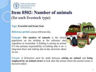 Item 0502: Number of animals
(for each livestock type)
Type: Essential and frame item
Reference period: census reference day
Concept: The number of animals is the animal
population on the holding at the reference date
regardless of ownership. A holding is raising an animal
if it has primary responsibility of looking after it on a
long-term basis and making day-to-day decisions about
its use.
Caveat: A distinction must be made between raising an animal and being
employed by an animal owner to look after the animal where the animal owner is
decision-maker.
8
 