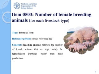 Item 0503: Number of female breeding
animals (for each livestock type)
Type: Essential item
Reference period: census reference day
Concept: Breeding animals refers to the number
of female animals that are kept mainly for
reproduction purposes rather than food
production.
9
 