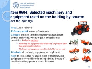 Item 0604: Selected machinery and
equipment used on the holding by source
(for the holding)
Type: Additional item
Reference period: census reference year
Concept: This item identifies machinery and equipment
used on the holding, wholly or partly for agricultural
production. It should exclude:
 Machinery and equipment used exclusively for purposes other
than agricultural production
 Machinery and equipment owned by the holder but not used
It includes all machinery, equipment and implements.
Note: In Vol I, Annex 7 a classification of machinery and
equipment is provided in order to help identify the type of
machinery and equipment to take in the census.
10
 