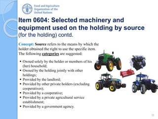 Item 0604: Selected machinery and
equipment used on the holding by source
(for the holding) contd.
Concept: Source refers to the means by which the
holder obtained the right to use the specific item.
The following categories are suggested:
 Owned solely by the holder or members of his
(her) household;
 Owned by the holding jointly with other
holdings;
 Provided by the landlord;
 Provided by other private holders (excluding
cooperatives);
 Provided by a cooperative;
 Provided by a private agricultural service
establishment;
 Provided by a government agency.
11
 