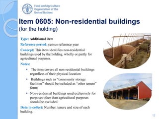 Item 0605: Non-residential buildings
(for the holding)
Type: Additional item
Reference period: census reference year
Concept: This item identifies non-residential
buildings used by the holding, wholly or partly for
agricultural purposes.
Notes:
 The item covers all non-residential buildings
regardless of their physical location
 Buildings such as “community storage
facilities” should be included as “other tenure”
form;
 Non-residential buildings used exclusively for
purposes other than agricultural purposes
should be excluded.
Data to collect: Number, tenure and size of each
building.
12
 
