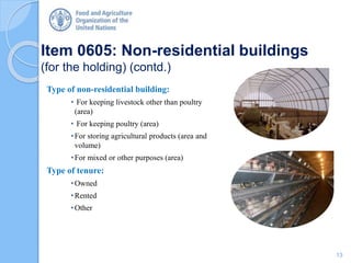 Item 0605: Non-residential buildings
(for the holding) (contd.)
Type of non-residential building:
• For keeping livestock other than poultry
(area)
• For keeping poultry (area)
•For storing agricultural products (area and
volume)
•For mixed or other purposes (area)
Type of tenure:
•Owned
•Rented
•Other
13
 
