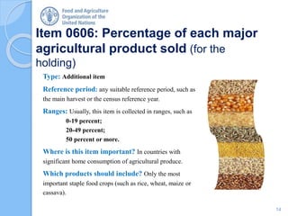 Item 0606: Percentage of each major
agricultural product sold (for the
holding)
Type: Additional item
Reference period: any suitable reference period, such as
the main harvest or the census reference year.
Ranges: Usually, this item is collected in ranges, such as
0-19 percent;
20-49 percent;
50 percent or more.
Where is this item important? In countries with
significant home consumption of agricultural produce.
Which products should include? Only the most
important staple food crops (such as rice, wheat, maize or
cassava).
14
 