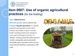 Item 0607: Use of organic agricultural
practices (for the holding)
Type: Additional item
Reference period: census reference day
Concept: Organic agriculture is a holistic
production management system which
promotes and enhances agro-ecosystem
health, including biodiversity, biological
cycles and soil biological activity*. It
includes working toward the achievement of
socially, ecologically and economically
sustainable agro-ecosystems such as by not
using chemical fertilizers, pesticides or GM
crops.
15
 