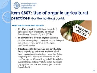 Item 0607: Use of organic agricultural
practices (for the holding) contd.
Data collection should include:
• Certified organic by a third party accredited
certification body or authority or through
Participatory Guarantee System (PGS).
• In-conversion to certified organic: covering
producers undergoing a conversion process to organic
agricultural systems certified by third party
certification bodies.
• It is also possible to recognize non-certified (de
facto) organic agriculture or products, which
involve agricultural production systems that follow
the principles of organic production but are not
certified by a certification body or PGS. It excludes
systems that do not use synthetic inputs by default
(e.g. systems that lack soil building practices and
degrade land).
16
 