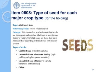 Item 0608: Type of seed for each
major crop type (for the holding)
Type: Additional item
Reference period: census reference year
Concept: This item refers to whether certified seeds
are being used and whether it belongs to a modern or
farmer’s variety. Certified seeds are those that have
been certified according to the national certification
system.
Types of seeds:
• Certified seed of modern variety;
• Uncertified seed of modern variety (high
yielding or high-response varieties);
• Uncertified seed of farmer’s variety
(landraces or traditional)
• Other.
17
 