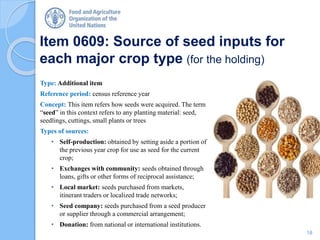 Item 0609: Source of seed inputs for
each major crop type (for the holding)
Type: Additional item
Reference period: census reference year
Concept: This item refers how seeds were acquired. The term
“seed” in this context refers to any planting material: seed,
seedlings, cuttings, small plants or trees
Types of sources:
• Self-production: obtained by setting aside a portion of
the previous year crop for use as seed for the current
crop;
• Exchanges with community: seeds obtained through
loans, gifts or other forms of reciprocal assistance;
• Local market: seeds purchased from markets,
itinerant traders or localized trade networks;
• Seed company: seeds purchased from a seed producer
or supplier through a commercial arrangement;
• Donation: from national or international institutions.
18
 