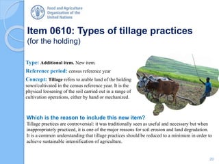 Item 0610: Types of tillage practices
(for the holding)
Type: Additional item. New item.
Reference period: census reference year
Concept: Tillage refers to arable land of the holding
sown/cultivated in the census reference year. It is the
physical loosening of the soil carried out in a range of
cultivation operations, either by hand or mechanized.
Which is the reason to include this new item?
Tillage practices are controversial: it was traditionally seen as useful and necessary but when
inappropriately practiced, it is one of the major reasons for soil erosion and land degradation.
It is a common understanding that tillage practices should be reduced to a minimum in order to
achieve sustainable intensification of agriculture.
20
 