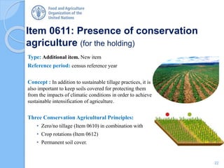 Item 0611: Presence of conservation
agriculture (for the holding)
Type: Additional item. New item
Reference period: census reference year
Concept : In addition to sustainable tillage practices, it is
also important to keep soils covered for protecting them
from the impacts of climatic conditions in order to achieve
sustainable intensification of agriculture.
Three Conservation Agricultural Principles:
• Zero/no tillage (Item 0610) in combination with
• Crop rotations (Item 0612)
• Permanent soil cover.
22
 