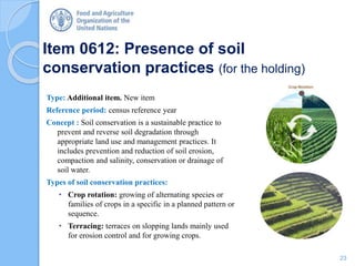 Item 0612: Presence of soil
conservation practices (for the holding)
Type: Additional item. New item
Reference period: census reference year
Concept : Soil conservation is a sustainable practice to
prevent and reverse soil degradation through
appropriate land use and management practices. It
includes prevention and reduction of soil erosion,
compaction and salinity, conservation or drainage of
soil water.
Types of soil conservation practices:
• Crop rotation: growing of alternating species or
families of crops in a specific in a planned pattern or
sequence.
• Terracing: terraces on slopping lands mainly used
for erosion control and for growing crops.
23
 