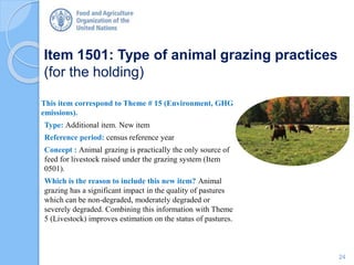 Item 1501: Type of animal grazing practices
(for the holding)
This item correspond to Theme # 15 (Environment, GHG
emissions).
Type: Additional item. New item
Reference period: census reference year
Concept : Animal grazing is practically the only source of
feed for livestock raised under the grazing system (Item
0501).
Which is the reason to include this new item? Animal
grazing has a significant impact in the quality of pastures
which can be non-degraded, moderately degraded or
severely degraded. Combining this information with Theme
5 (Livestock) improves estimation on the status of pastures.
24
 