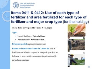 Items 0411 & 0412: Use of each type of
fertilizer and area fertilized for each type of
fertilizer and major crop type (for the holding)
These items correspond to Theme # 4 (Crops).
Type:
• Use of fertilizers: Essential item.
• Area fertilized: Additional item.
Reference period: census reference year
Reason to include these items in Theme #6. Use of
fertilizers and whether organic or inorganic practices are
followed is important for understanding of sustainable
agriculture practices.
25
 