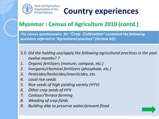 Country experiences
Myanmar : Census of Agriculture 2010 (contd.)
28
The census questionnaire for “Crop Cultivation” contained the following
questions referred to “Agricultural practices” (Section A5):
5.5: Did the holding use/apply the following agricultural practices in the past
twelve months? ?
1. Organic fertilizers (manure, compost, etc.)
2. Inorganic/chemical fertilizers (phosphate, etc.)
3. Pesticides/herbicides/insecticides, etc.
4. Local rice seeds
5. Rice seeds of high yielding variety (HYV)
6. Other crop seeds of HYV
7. Contour/Terrace farming
8. Weeding of crop fields
9. Building dike to preserve water/prevent flood
 